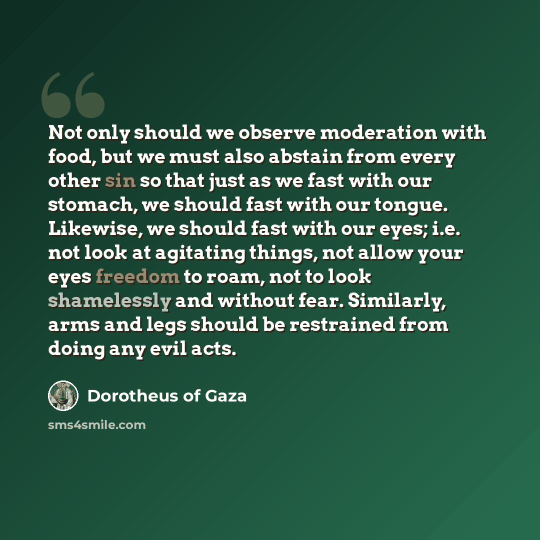 “Not only should we observe moderation with food, but we must also abstain from every other sin so that just as we fast with our stomach, we should fast with our tongue. Likewise, we should fast with our eyes; i.e. not look at agitating things, not allow your eyes freedom to roam, not to look…” quote by Dorotheus of Gaza