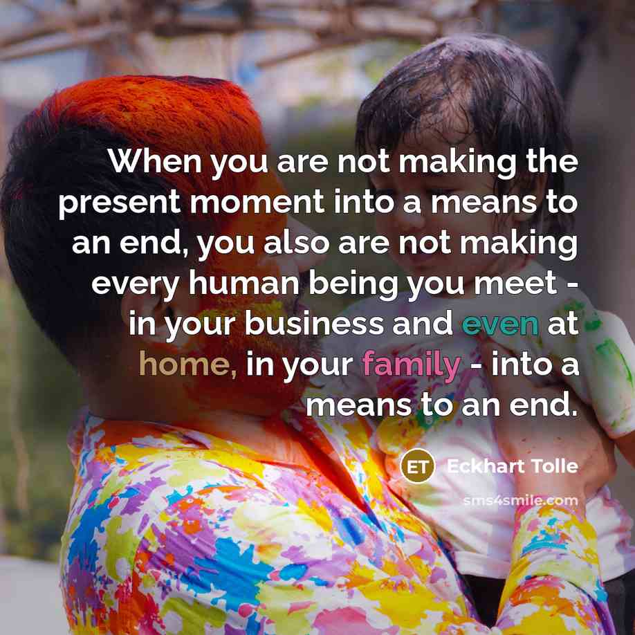 “When you are not making the present moment into a means to an end, you also are not making every human being you meet - in your business and even at home, in your family - into a means to an end.” quote by Eckhart Tolle