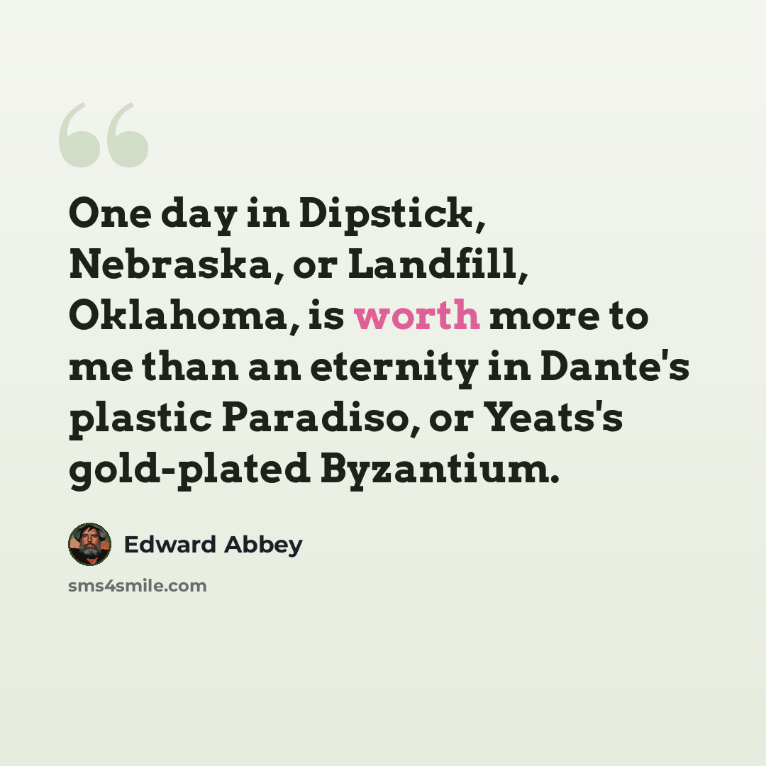 “One day in Dipstick, Nebraska, or Landfill, Oklahoma, is worth more to me than an eternity in Dante's plastic Paradiso, or Yeats's gold-plated Byzantium.” quote by Edward Abbey