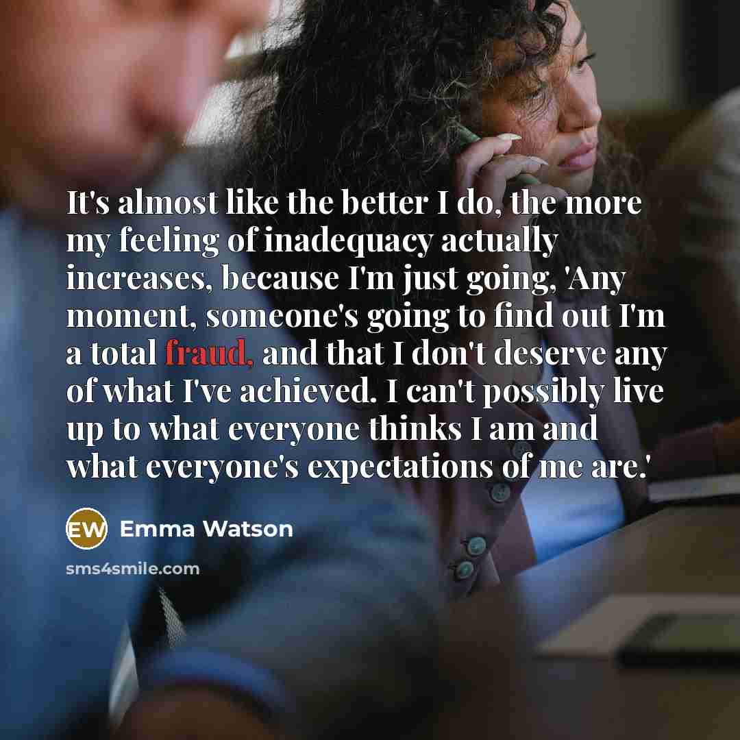 “It's almost like the better I do, the more my feeling of inadequacy actually increases, because I'm just going, 'Any moment, someone's going to find out I'm a total fraud, and that I don't deserve any of what I've achieved. I can't possibly live up to what everyone thinks I am and what everyone's…” quote by Emma Watson