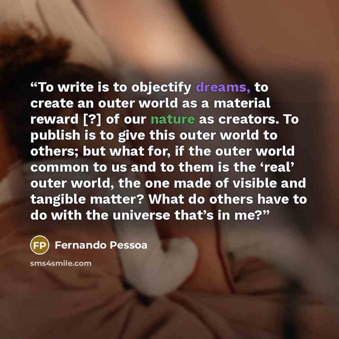 “To write is to objectify dreams, to create an outer world as a material reward [?] of our nature as creators. To publish is to give this outer world to others; but what for, if the outer world common to us and to them is the ‘real’ outer world, the one made of visible and tangible matter? What do…” quote by Fernando Pessoa