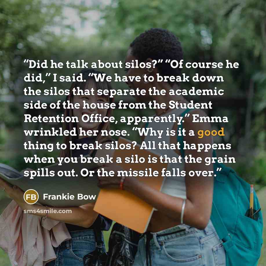 “Did he talk about silos?” “Of course he did,” I said. “We have to break down the silos that separate the academic side of the house from the Student Retention Office, apparently.” Emma wrinkled her nose. “Why is it a good thing to break silos? All that happens when you break a silo is that the…” quote by Frankie Bow