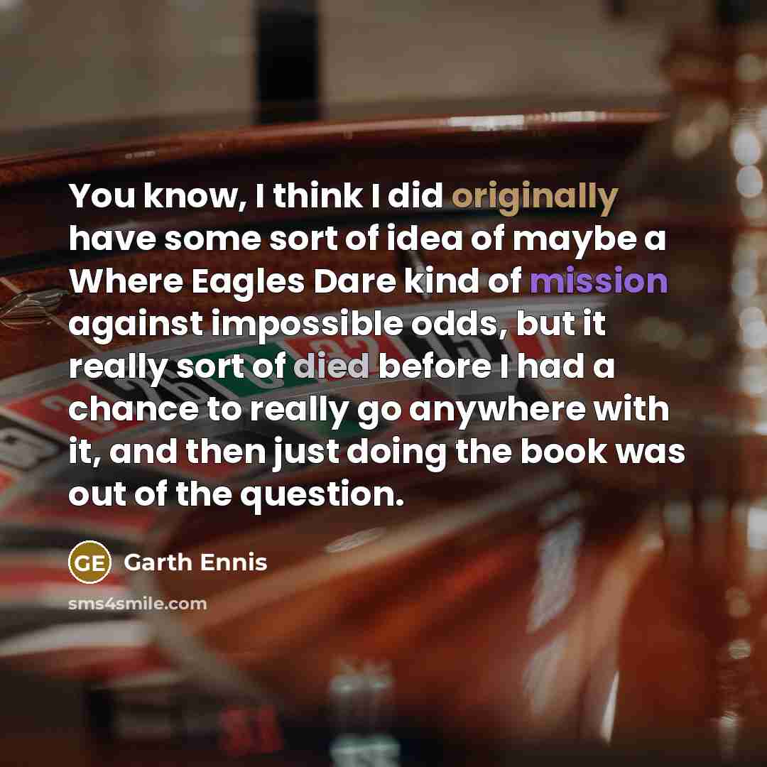 “You know, I think I did originally have some sort of idea of maybe a Where Eagles Dare kind of mission against impossible odds, but it really sort of died before I had a chance to really go anywhere with it, and then just doing the book was out of the question.” quote by Garth Ennis