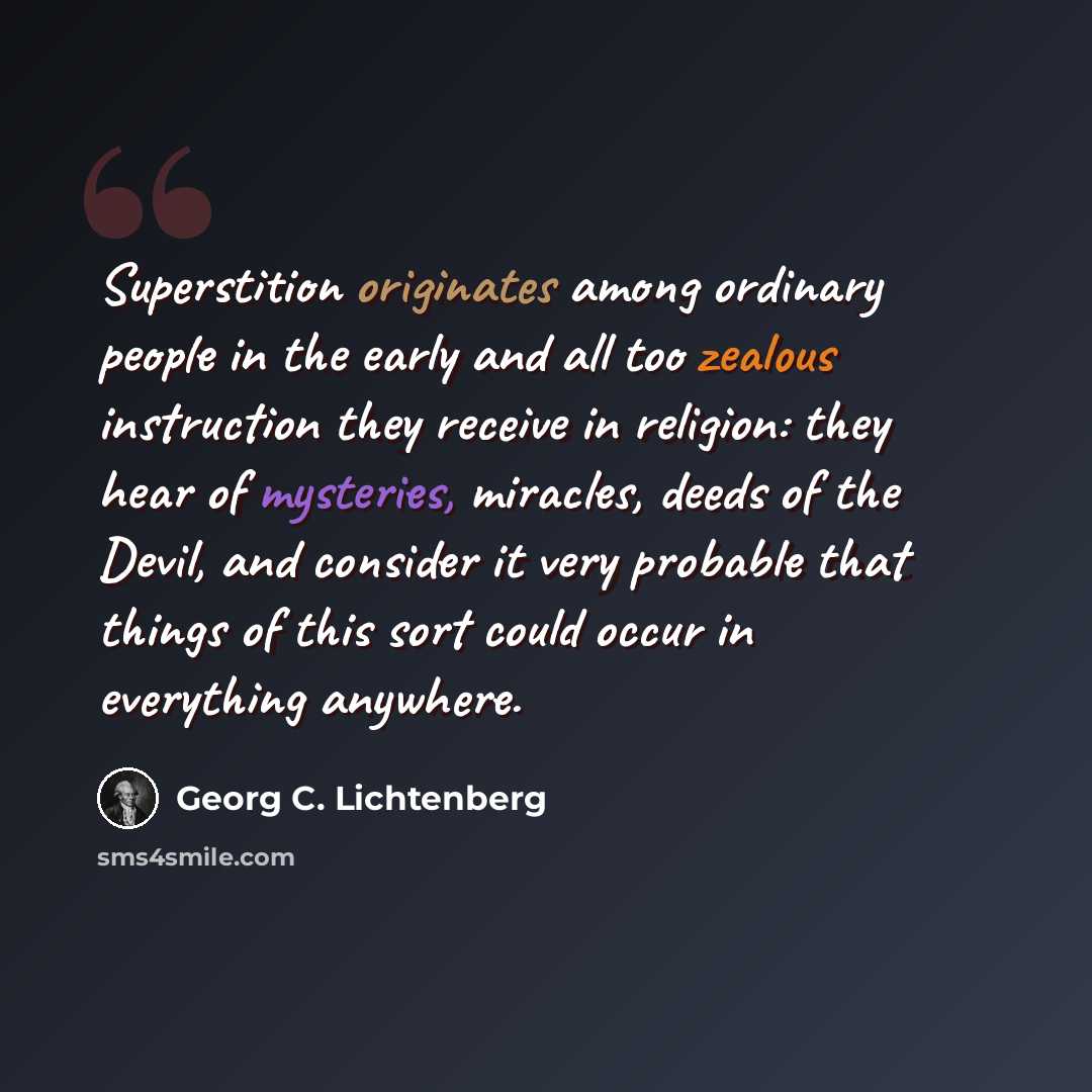 “Superstition originates among ordinary people in the early and all too zealous instruction they receive in religion: they hear of mysteries, miracles, deeds of the Devil, and consider it very probable that things of this sort could occur in everything anywhere.” quote by Georg C. Lichtenberg