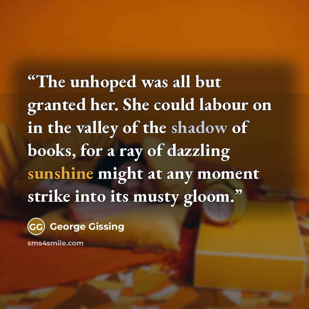 “The unhoped was all but granted her. She could labour on in the valley of the shadow of books, for a ray of dazzling sunshine might at any moment strike into its musty gloom.” quote by George Gissing