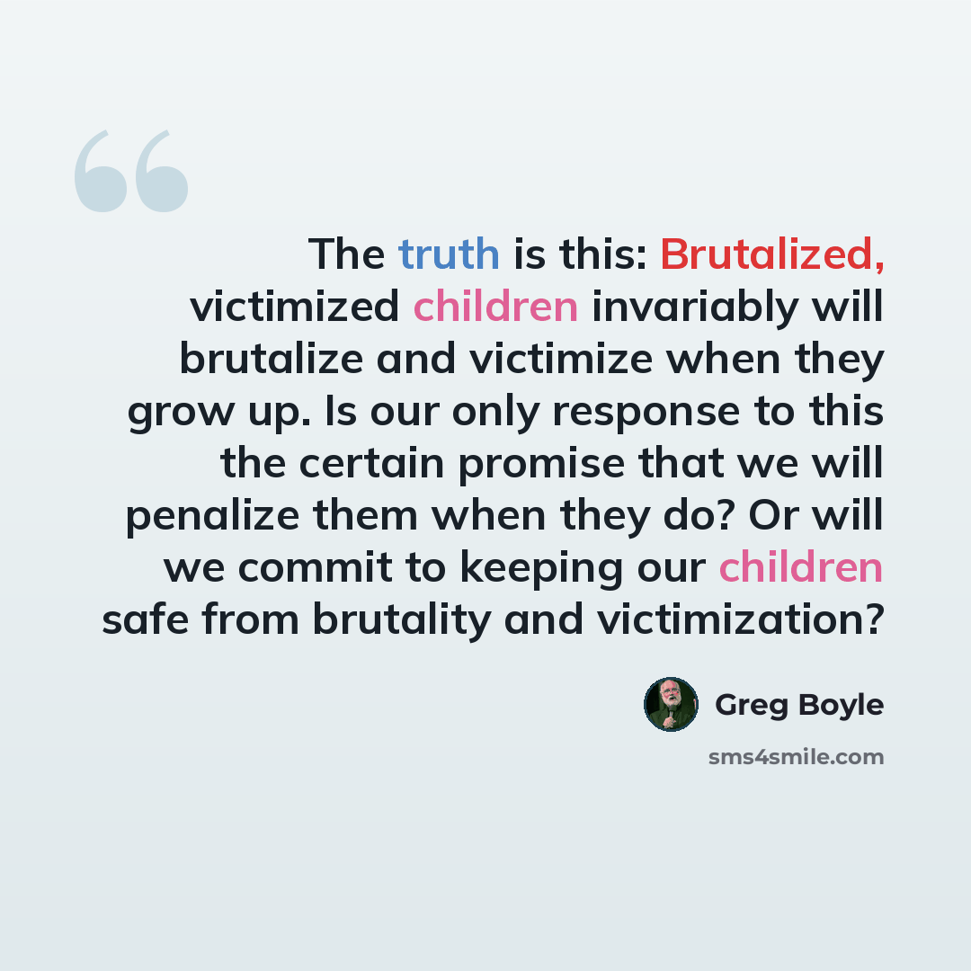 “The truth is this: Brutalized, victimized children invariably will brutalize and victimize when they grow up. Is our only response to this the certain promise that we will penalize them when they do? Or will we commit to keeping our children safe from brutality and victimization?” quote by Greg Boyle