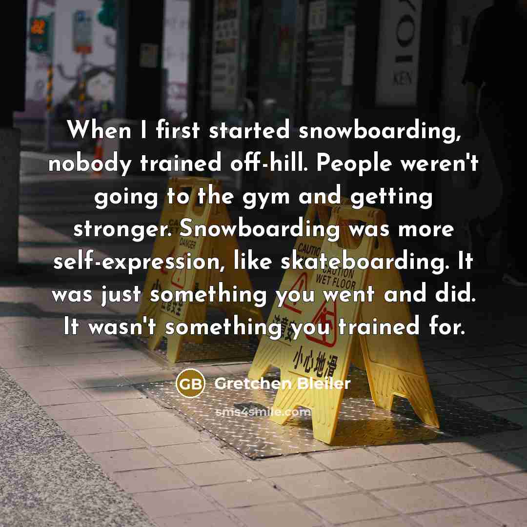 “When I first started snowboarding, nobody trained off-hill. People weren't going to the gym and getting stronger. Snowboarding was more self-expression, like skateboarding. It was just something you went and did. It wasn't something you trained for.” quote by Gretchen Bleiler