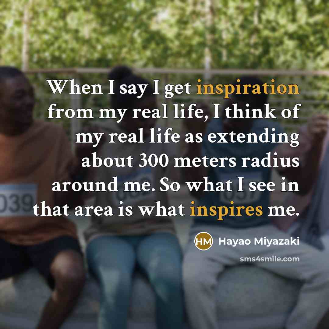 “When I say I get inspiration from my real life, I think of my real life as extending about 300 meters radius around me. So what I see in that area is what inspires me.” quote by Hayao Miyazaki