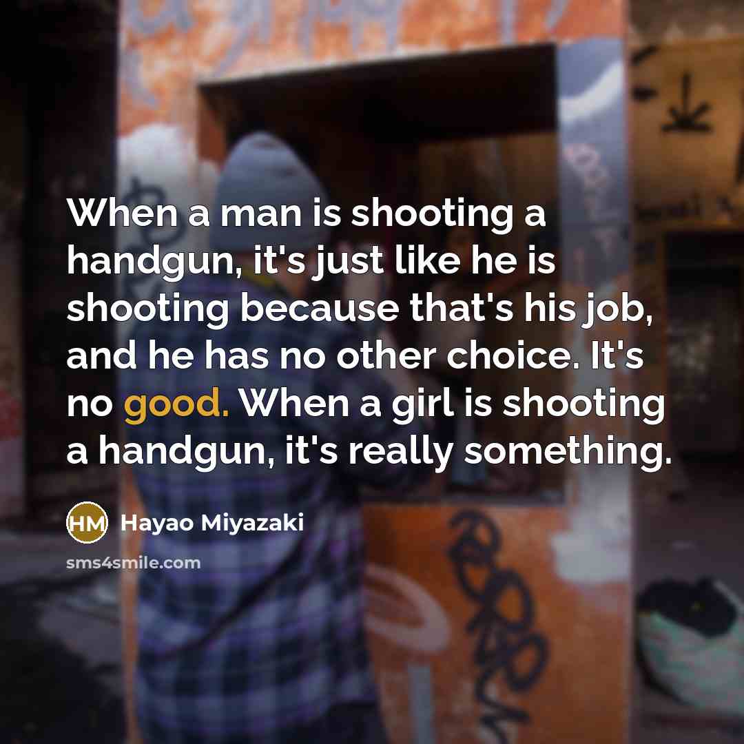 “When a man is shooting a handgun, it's just like he is shooting because that's his job, and he has no other choice. It's no good. When a girl is shooting a handgun, it's really something.” quote by Hayao Miyazaki