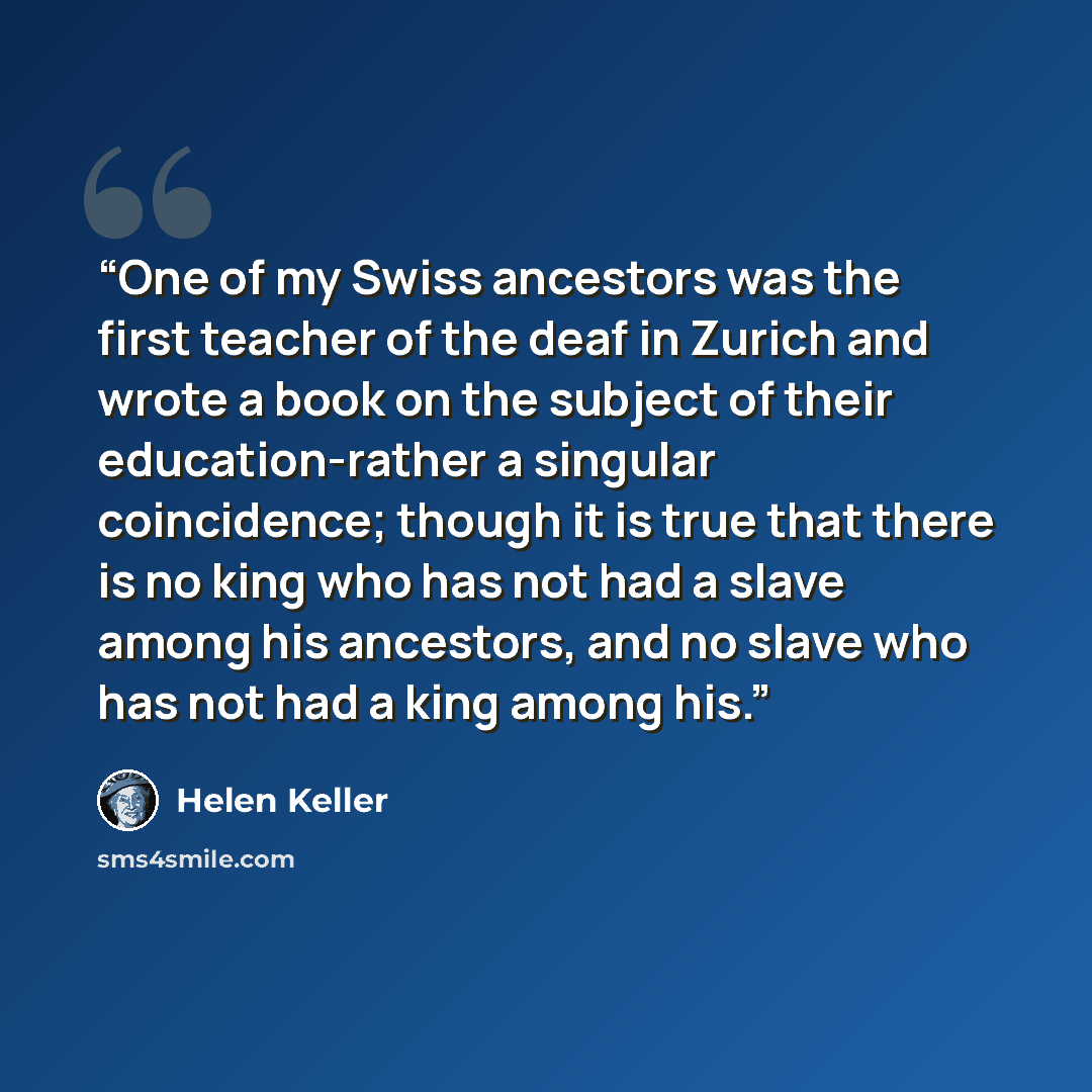 “One of my Swiss ancestors was the first teacher of the deaf in Zurich and wrote a book on the subject of their education-rather a singular coincidence; though it is true that there is no king who has not had a slave among his ancestors, and no slave who has not had a king among his.” quote by Helen Keller