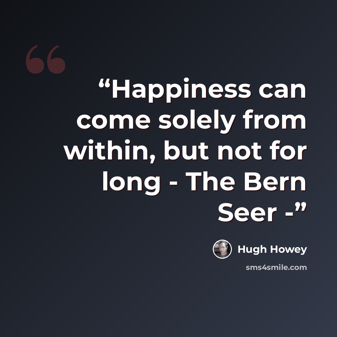 “Happiness can come solely from within, but not for long - The Bern Seer -” quote by Hugh Howey