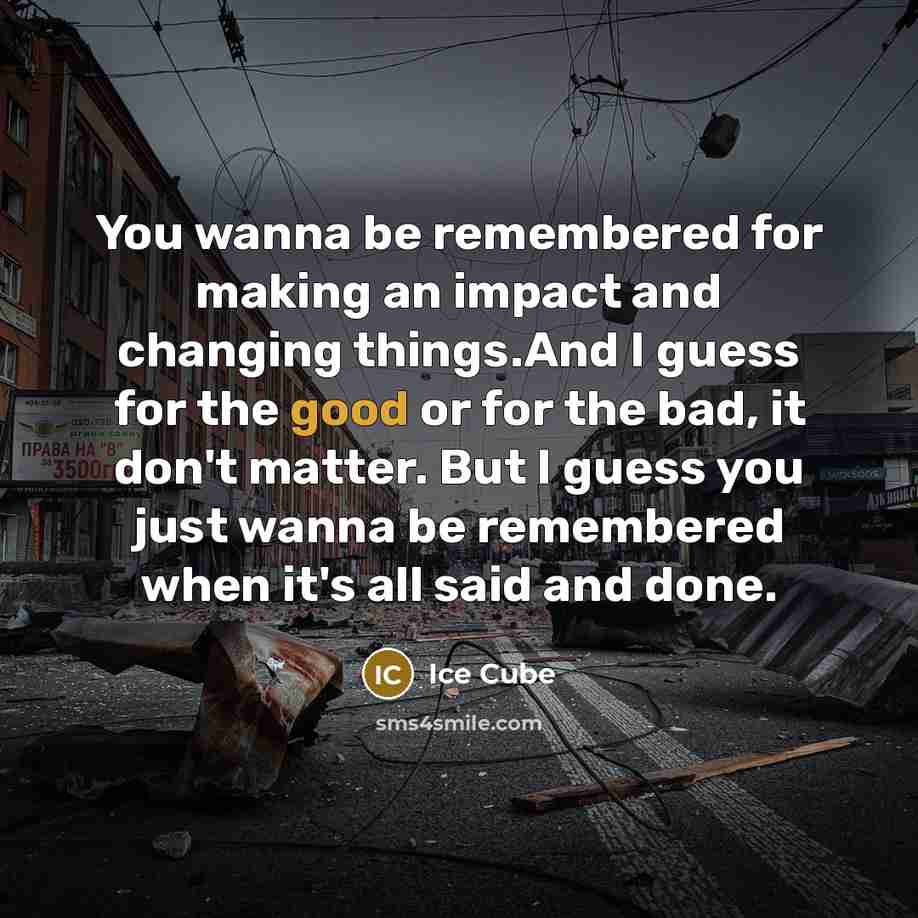 “You wanna be remembered for making an impact and changing things.And I guess for the good or for the bad, it don't matter. But I guess you just wanna be remembered when it's all said and done.” quote by Ice Cube
