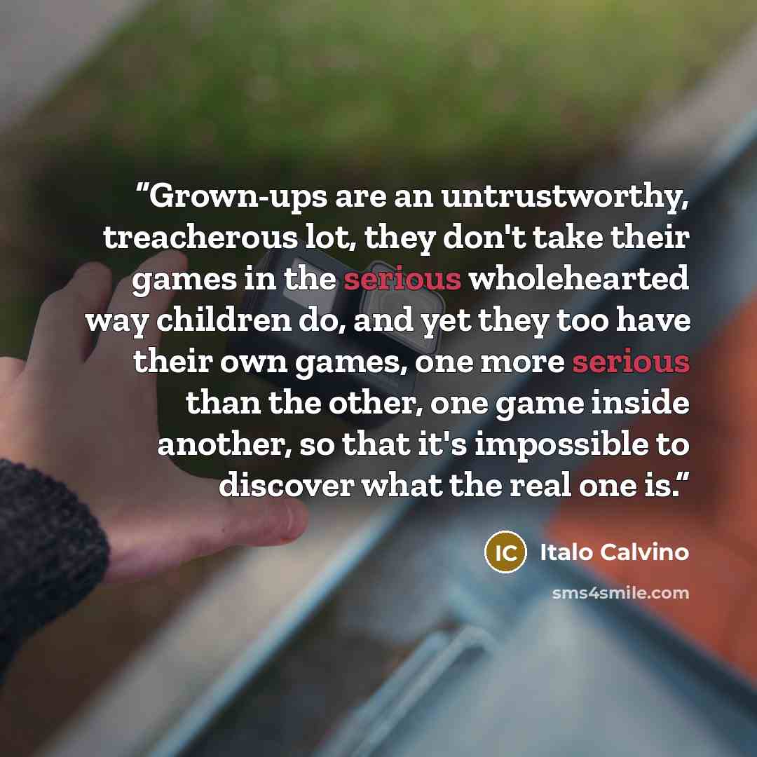 “Grown-ups are an untrustworthy, treacherous lot, they don't take their games in the serious wholehearted way children do, and yet they too have their own games, one more serious than the other, one game inside another, so that it's impossible to discover what the real one is.” quote by Italo Calvino