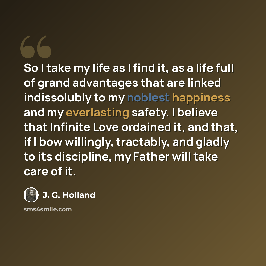 “So I take my life as I find it, as a life full of grand advantages that are linked indissolubly to my noblest happiness and my everlasting safety. I believe that Infinite Love ordained it, and that, if I bow willingly, tractably, and gladly to its discipline, my Father will take care of it.” quote by J. G. Holland