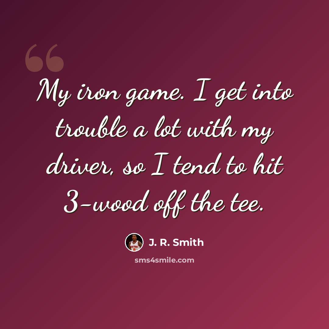 “My iron game. I get into trouble a lot with my driver, so I tend to hit 3-wood off the tee.” quote by J. R. Smith
