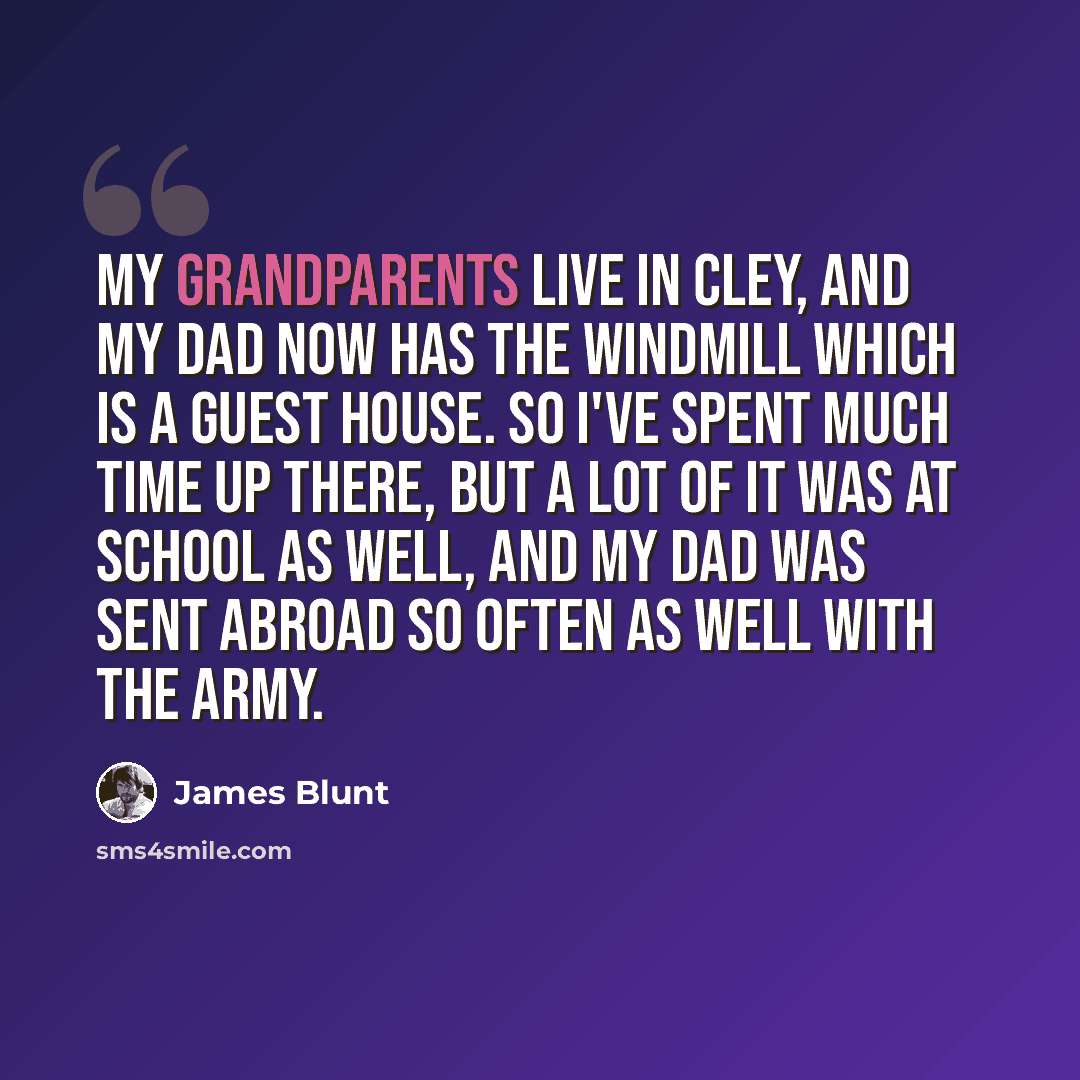“My grandparents live in Cley, and my dad now has the windmill which is a guest house. So I've spent much time up there, but a lot of it was at school as well, and my dad was sent abroad so often as well with the army.” quote by James Blunt