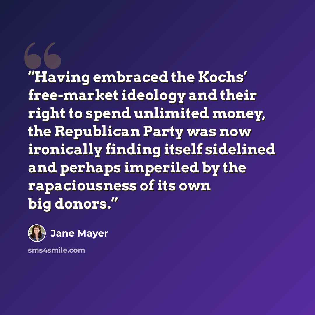 “Having embraced the Kochs’ free-market ideology and their right to spend unlimited money, the Republican Party was now ironically finding itself sidelined and perhaps imperiled by the rapaciousness of its own big donors.” quote by Jane Mayer