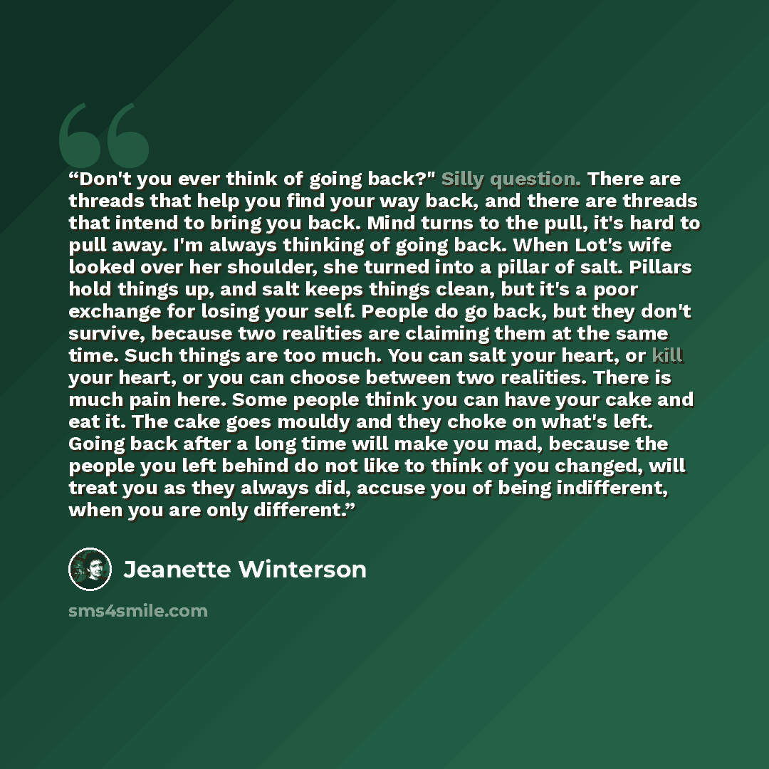 “Don't you ever think of going back?" Silly question. There are threads that help you find your way back, and there are threads that intend to bring you back. Mind turns to the pull, it's hard to pull away. I'm always thinking of going back. When Lot's wife looked over her shoulder, she turned into…” quote by Jeanette Winterson