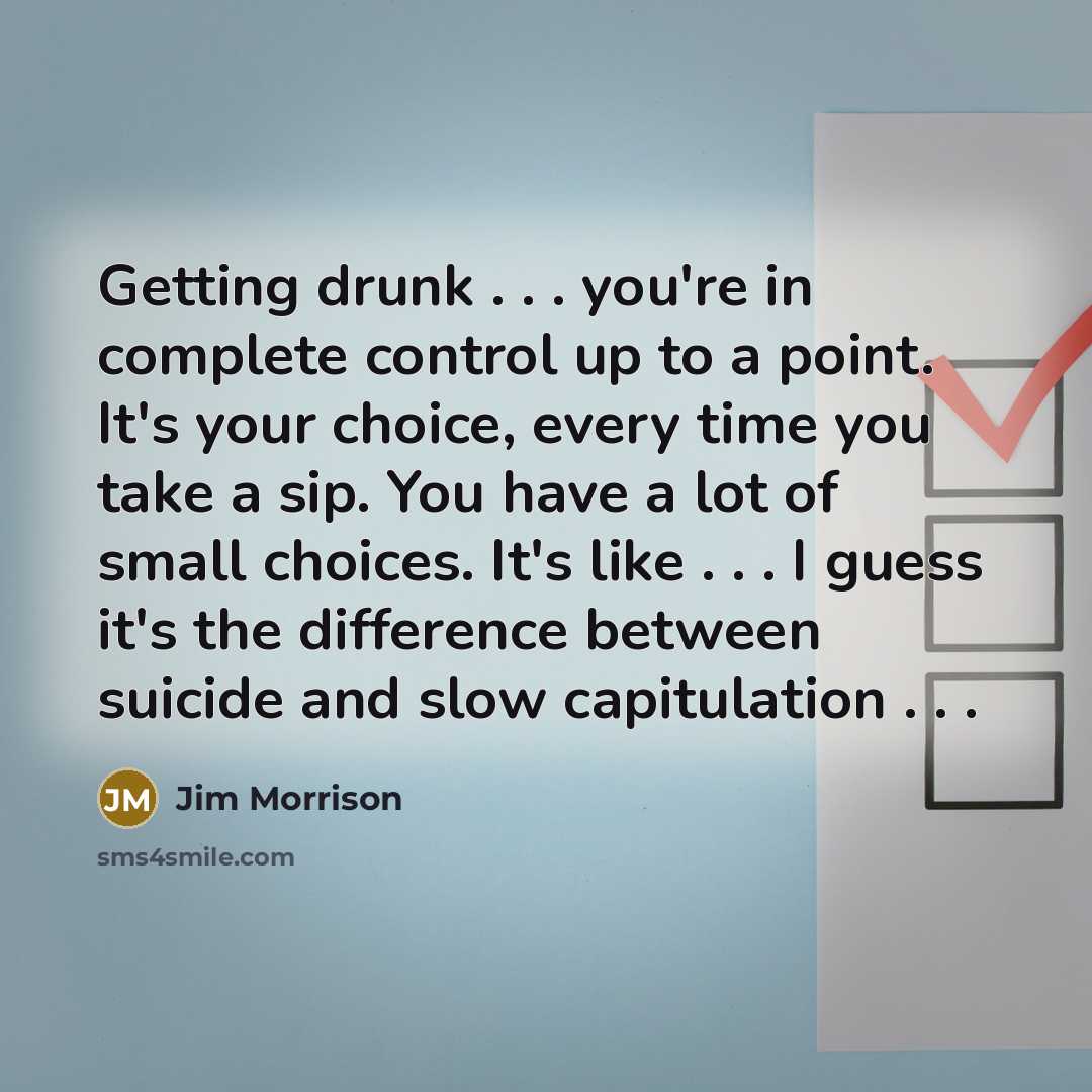 “Getting drunk . . . you're in complete control up to a point. It's your choice, every time you take a sip. You have a lot of small choices. It's like . . . I guess it's the difference between suicide and slow capitulation . . .” quote by Jim Morrison