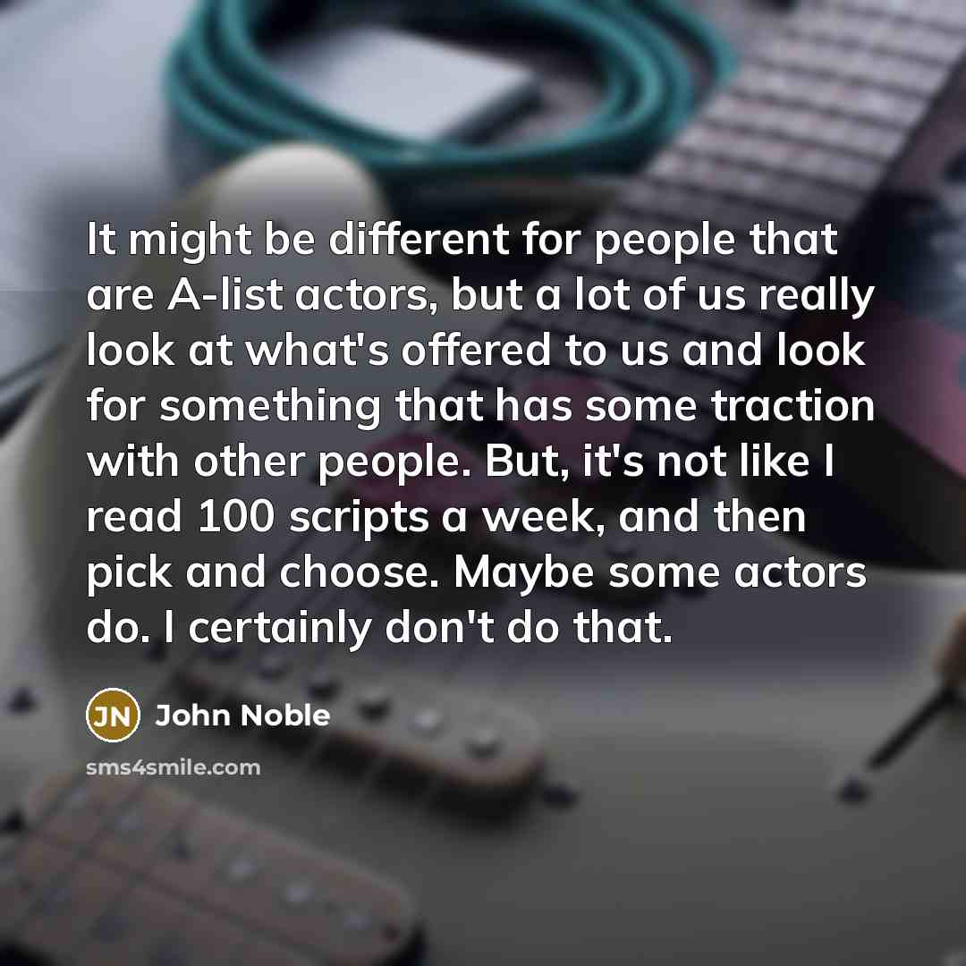 “It might be different for people that are A-list actors, but a lot of us really look at what's offered to us and look for something that has some traction with other people. But, it's not like I read 100 scripts a week, and then pick and choose. Maybe some actors do. I certainly don't do that.” quote by John Noble