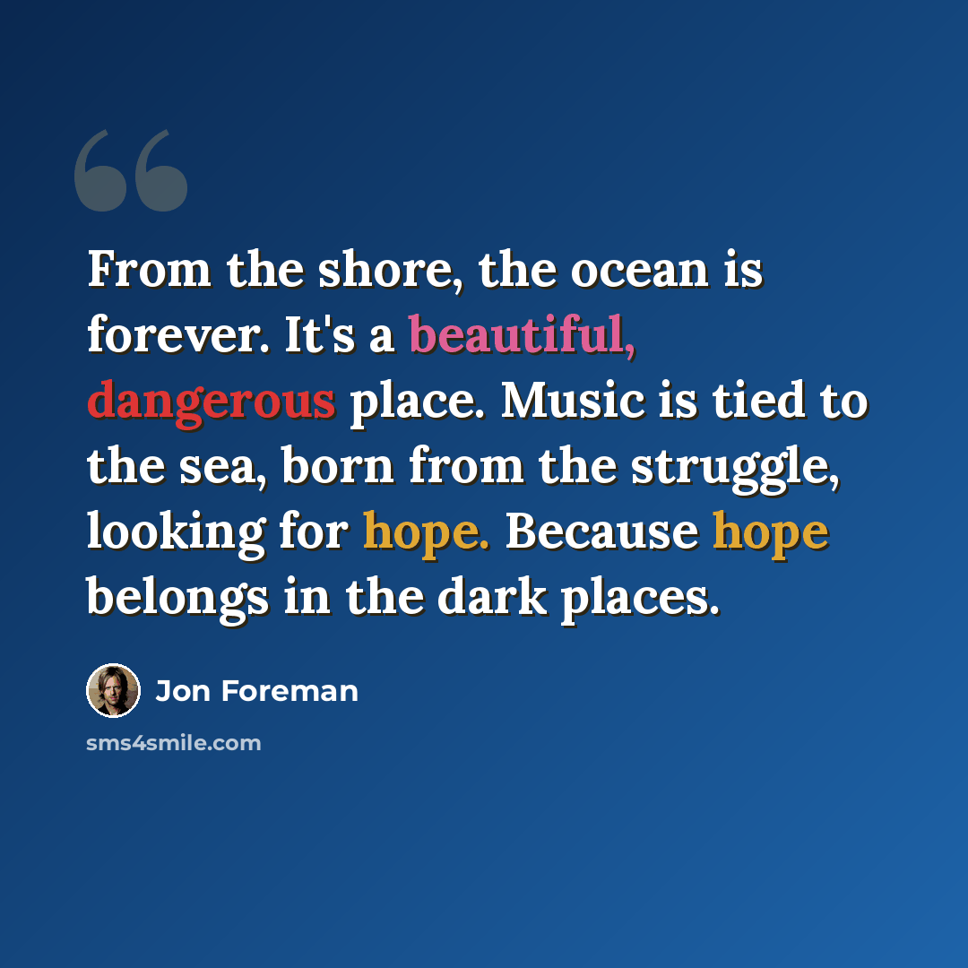 “From the shore, the ocean is forever. It's a beautiful, dangerous place. Music is tied to the sea, born from the struggle, looking for hope. Because hope belongs in the dark places.” quote by Jon Foreman