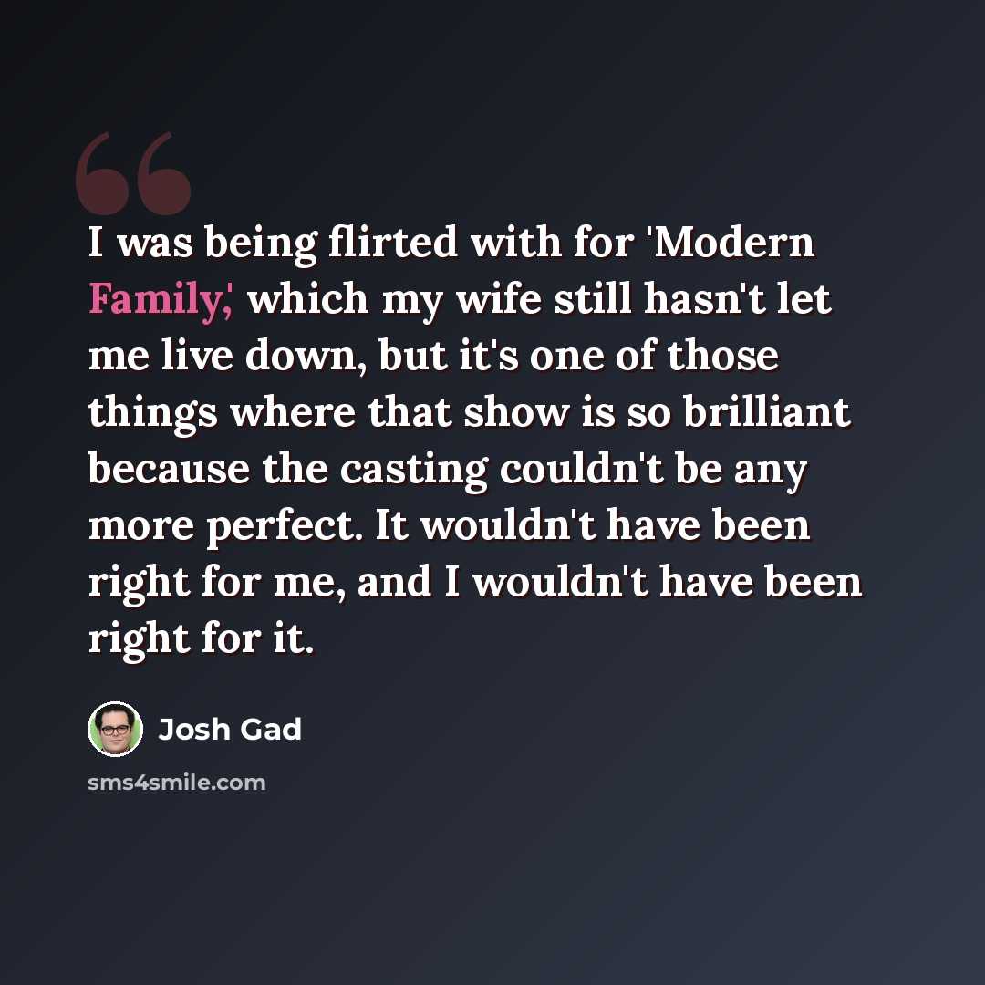 “I was being flirted with for 'Modern Family,' which my wife still hasn't let me live down, but it's one of those things where that show is so brilliant because the casting couldn't be any more perfect. It wouldn't have been right for me, and I wouldn't have been right for it.” quote by Josh Gad