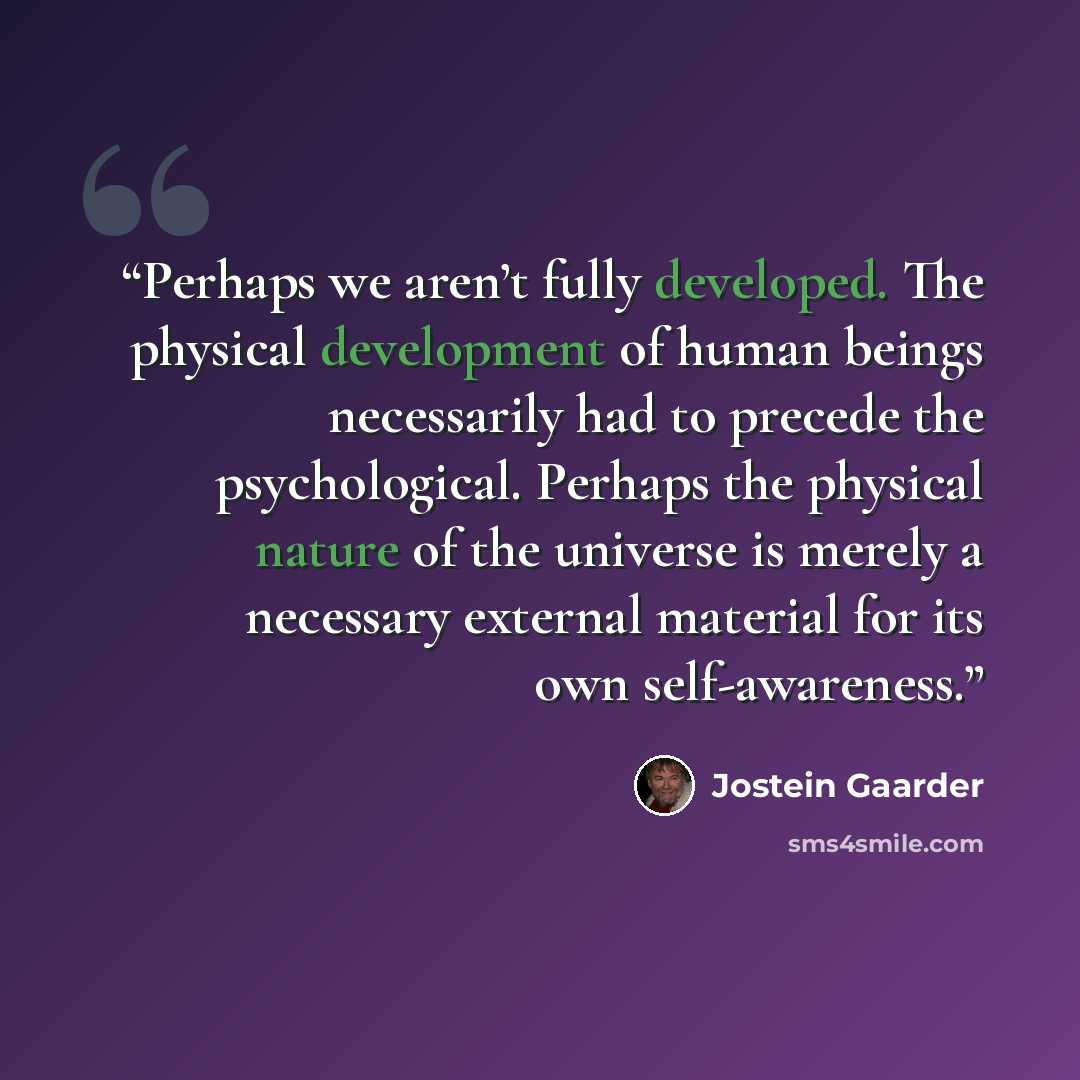 “Perhaps we aren’t fully developed. The physical development of human beings necessarily had to precede the psychological. Perhaps the physical nature of the universe is merely a necessary external material for its own self-awareness.” quote by Jostein Gaarder