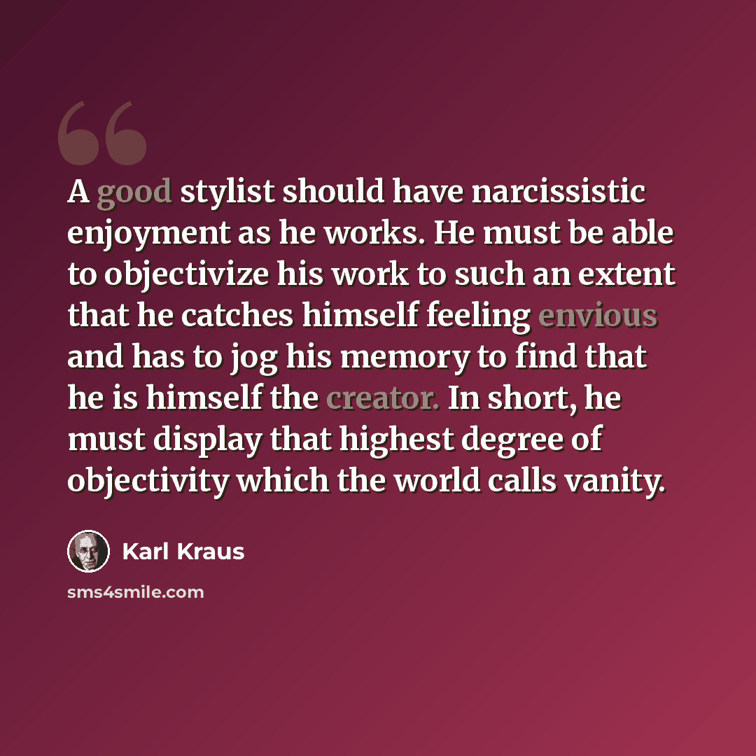 “A good stylist should have narcissistic enjoyment as he works. He must be able to objectivize his work to such an extent that he catches himself feeling envious and has to jog his memory to find that he is himself the creator. In short, he must display that highest degree of objectivity which the…” quote by Karl Kraus