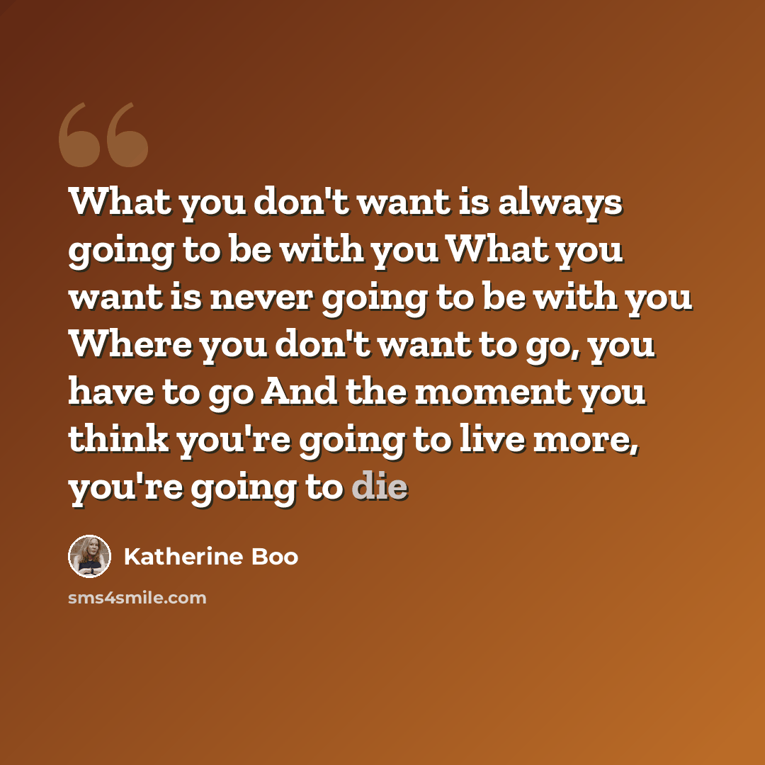 “What you don't want is always going to be with you What you want is never going to be with you Where you don't want to go, you have to go And the moment you think you're going to live more, you're going to die” quote by Katherine Boo