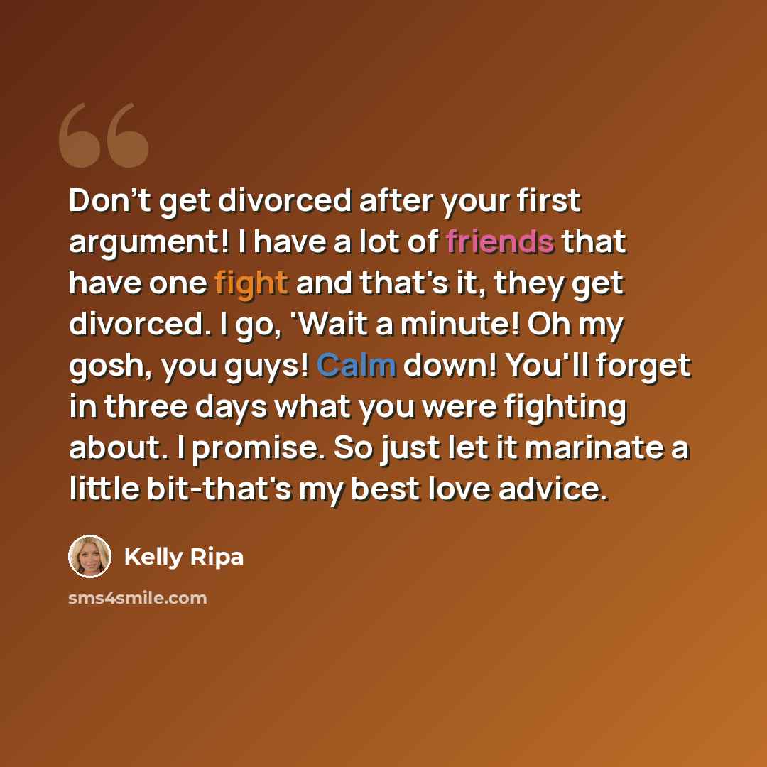 “Don't get divorced after your first argument! I have a lot of friends that have one fight and that's it, they get divorced. I go, 'Wait a minute! Oh my gosh, you guys! Calm down! You'll forget in three days what you were fighting about. I promise. So just let it marinate a little bit-that's my…” quote by Kelly Ripa