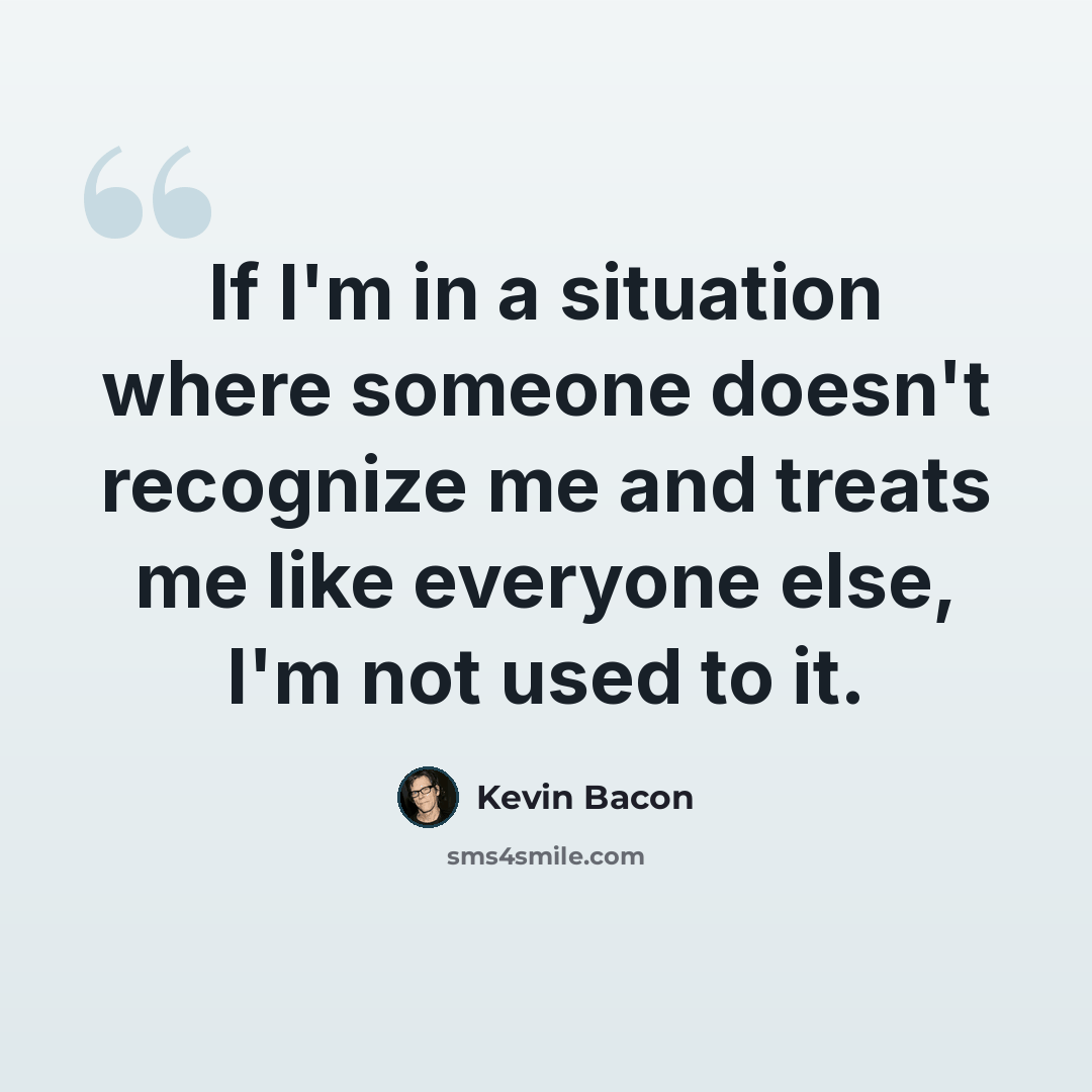 “If I'm in a situation where someone doesn't recognize me and treats me like everyone else, I'm not used to it.” quote by Kevin Bacon