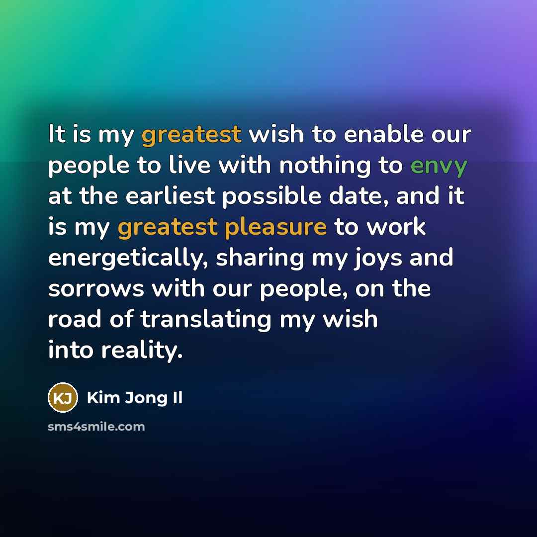 “It is my greatest wish to enable our people to live with nothing to envy at the earliest possible date, and it is my greatest pleasure to work energetically, sharing my joys and sorrows with our people, on the road of translating my wish into reality.” quote by Kim Jong Il