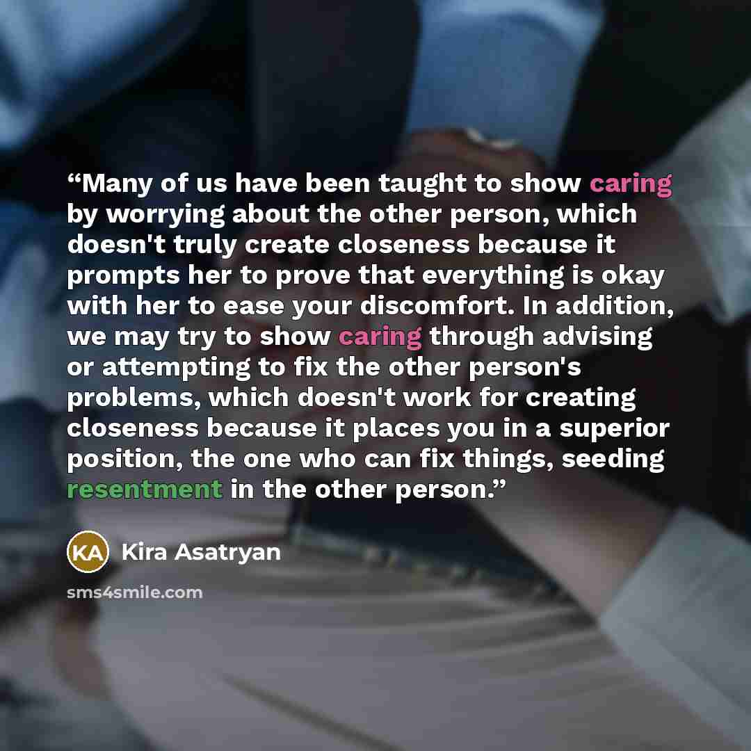 “Many of us have been taught to show caring by worrying about the other person, which doesn't truly create closeness because it prompts her to prove that everything is okay with her to ease your discomfort. In addition, we may try to show caring through advising or attempting to fix the other…” quote by Kira Asatryan