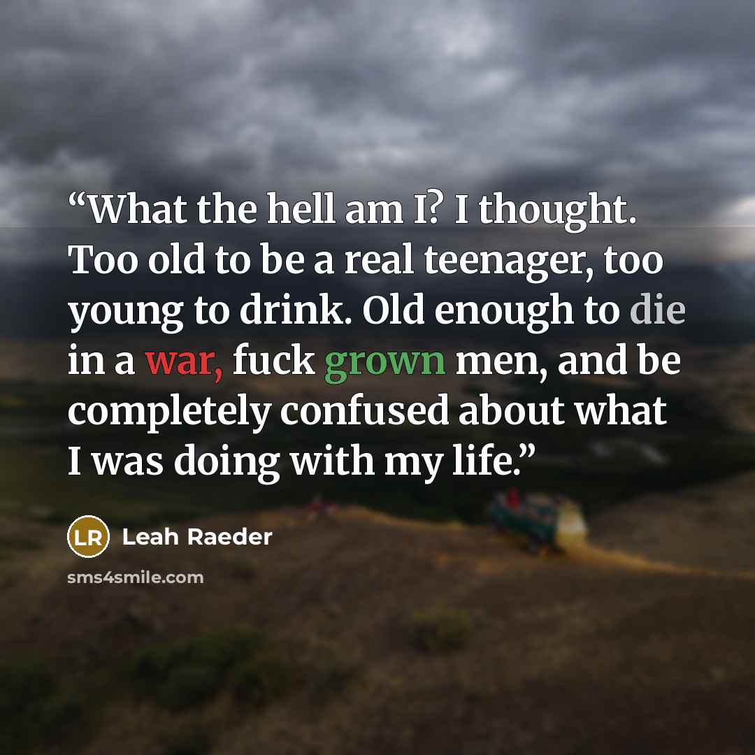 “What the hell am I? I thought. Too old to be a real teenager, too young to drink. Old enough to die in a war, fuck grown men, and be completely confused about what I was doing with my life.” quote by Leah Raeder