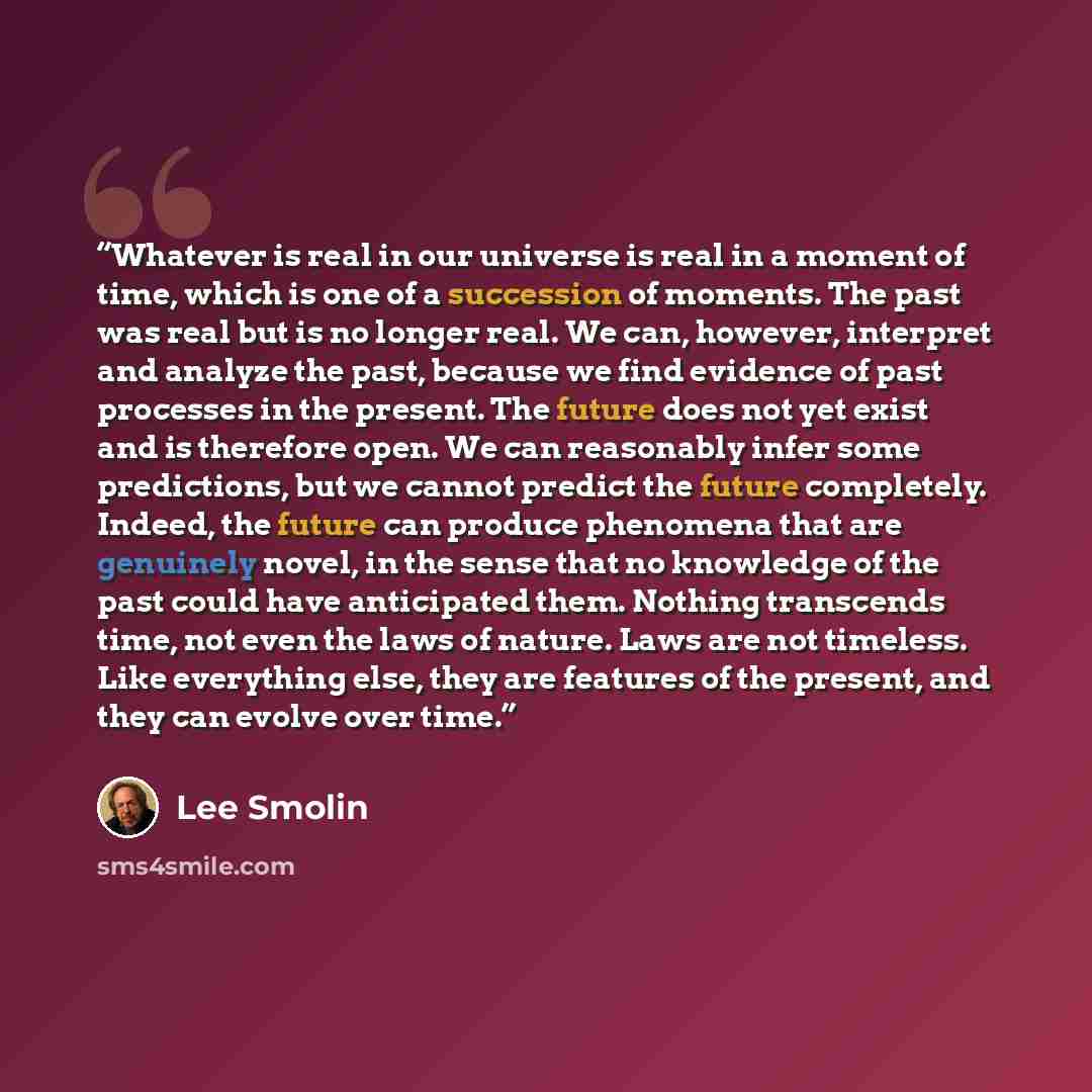 “Whatever is real in our universe is real in a moment of time, which is one of a succession of moments. The past was real but is no longer real. We can, however, interpret and analyze the past, because we find evidence of past processes in the present. The future does not yet exist and is therefore…” quote by Lee Smolin