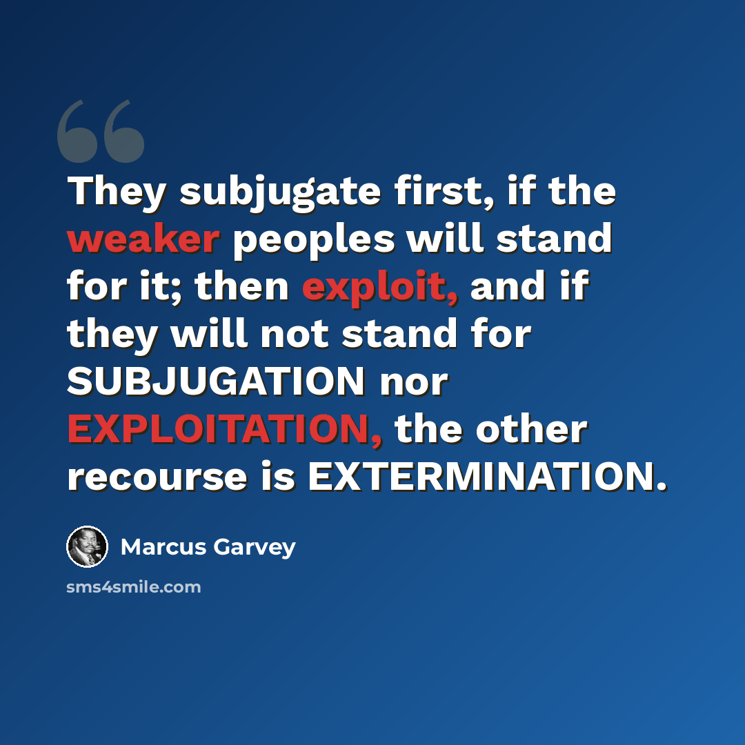 “They subjugate first, if the weaker peoples will stand for it; then exploit, and if they will not stand for SUBJUGATION nor EXPLOITATION, the other recourse is EXTERMINATION.” quote by Marcus Garvey