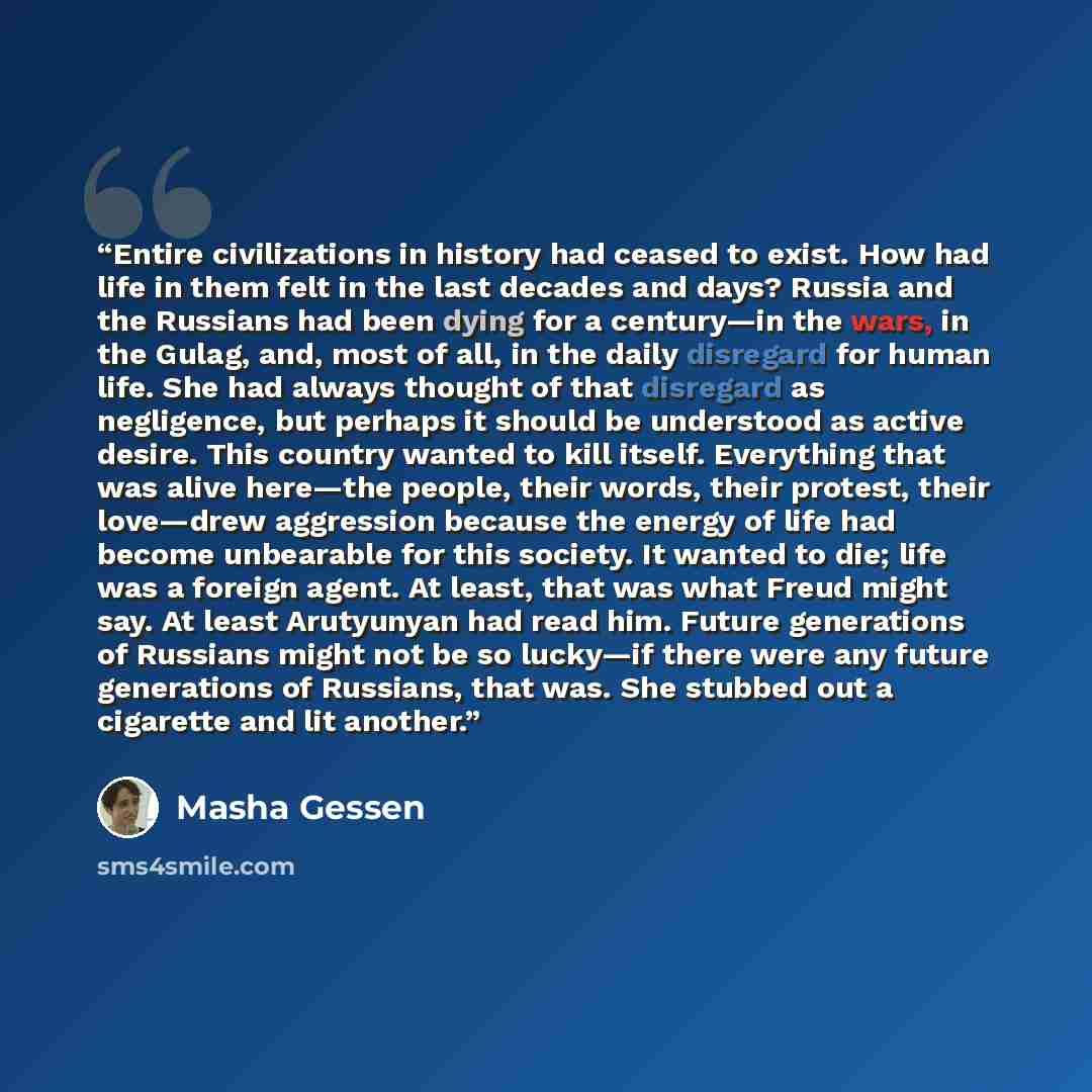 “Entire civilizations in history had ceased to exist. How had life in them felt in the last decades and days? Russia and the Russians had been dying for a century—in the wars, in the Gulag, and, most of all, in the daily disregard for human life. She had always thought of that disregard as…” quote by Masha Gessen