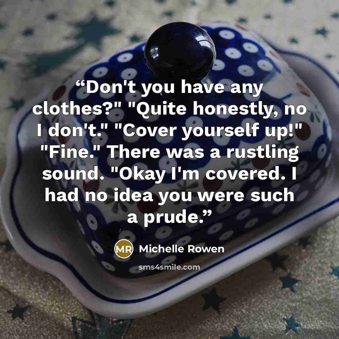 “Don't you have any clothes?" "Quite honestly, no I don't." "Cover yourself up!" "Fine." There was a rustling sound. "Okay I'm covered. I had no idea you were such a prude.” quote by Michelle Rowen
