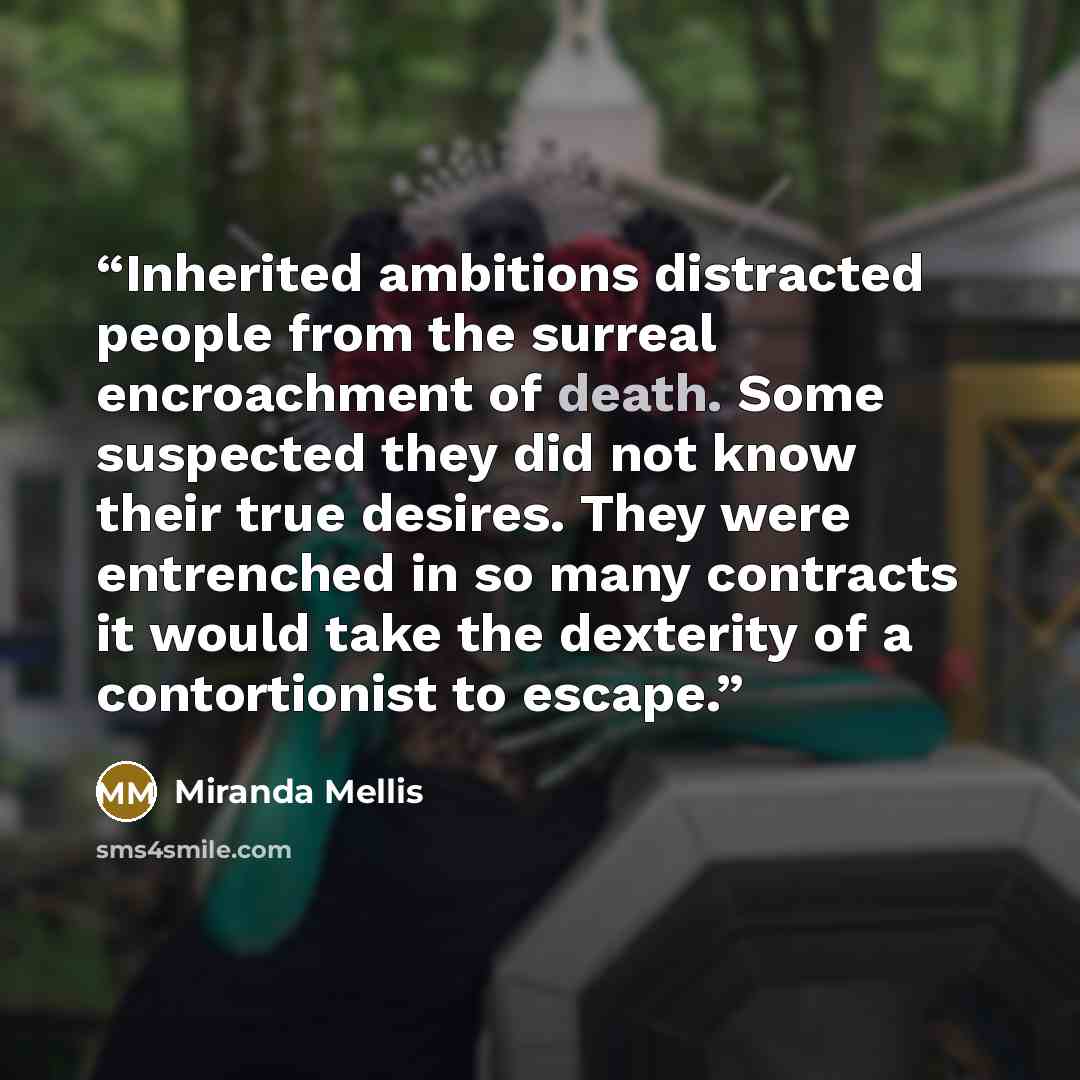 “Inherited ambitions distracted people from the surreal encroachment of death. Some suspected they did not know their true desires. They were entrenched in so many contracts it would take the dexterity of a contortionist to escape.” quote by Miranda Mellis