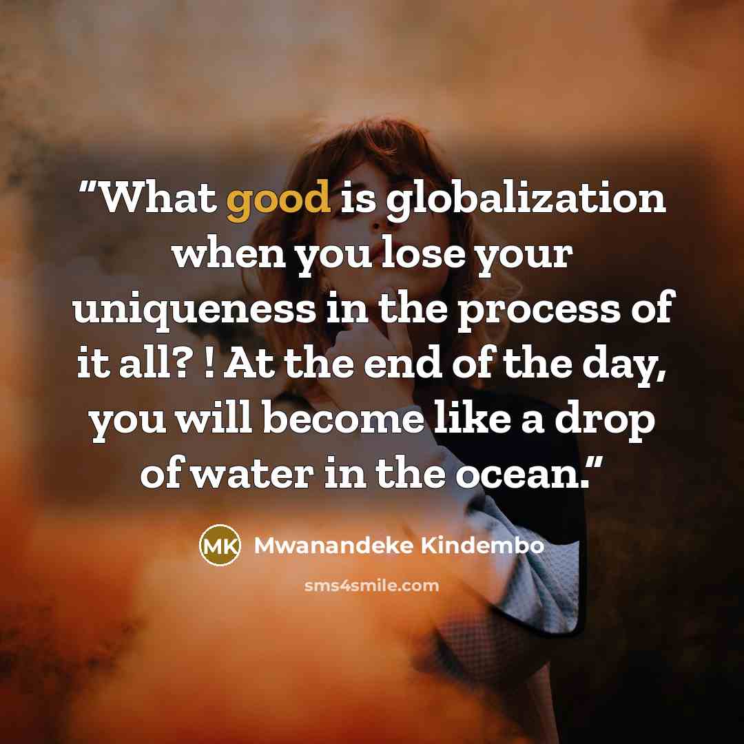 “What good is globalization when you lose your uniqueness in the process of it all? ! At the end of the day, you will become like a drop of water in the ocean.” quote by Mwanandeke Kindembo