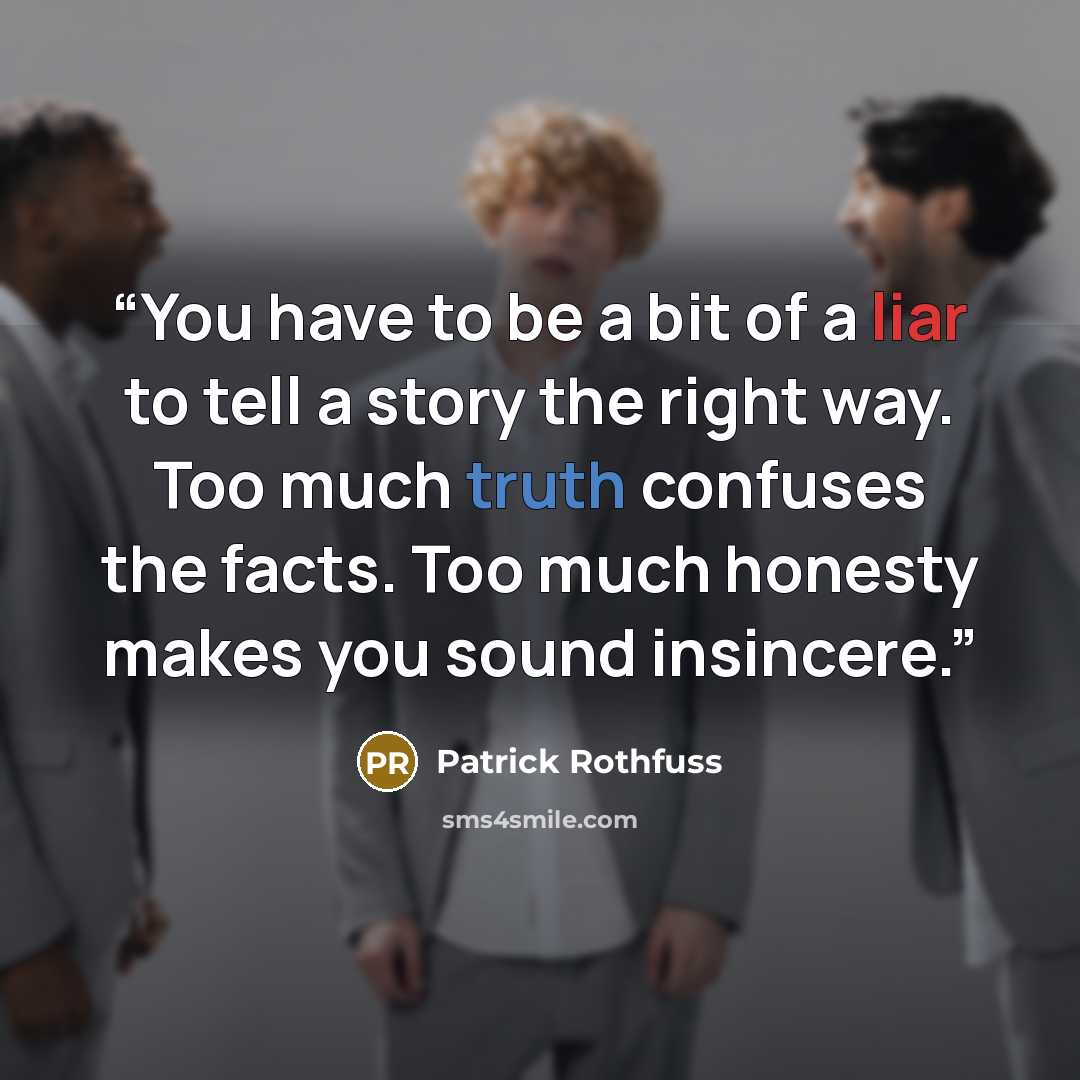 “You have to be a bit of a liar to tell a story the right way. Too much truth confuses the facts. Too much honesty makes you sound insincere.” quote by Patrick Rothfuss