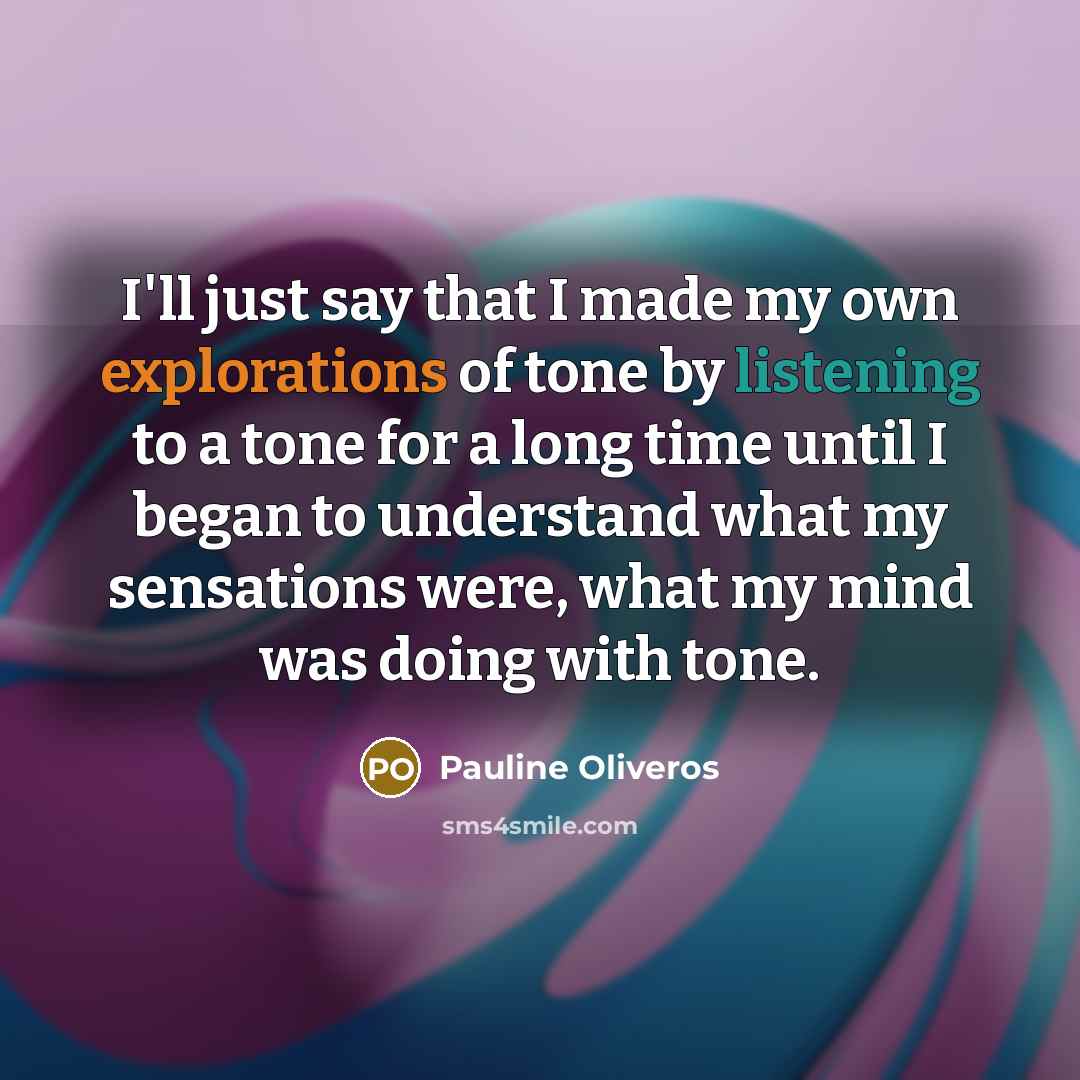 “I'll just say that I made my own explorations of tone by listening to a tone for a long time until I began to understand what my sensations were, what my mind was doing with tone.” quote by Pauline Oliveros