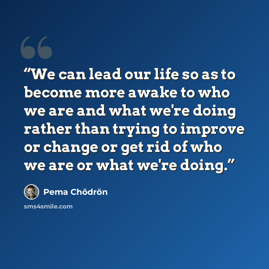 “We can lead our life so as to become more awake to who we are and what we're doing rather than trying to improve or change or get rid of who we are or what we're doing.” quote by Pema Chödrön