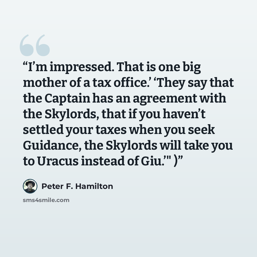 “I’m impressed. That is one big mother of a tax office.’ ‘They say that the Captain has an agreement with the Skylords, that if you haven’t settled your taxes when you seek Guidance, the Skylords will take you to Uracus instead of Giu.’" )” quote by Peter F. Hamilton