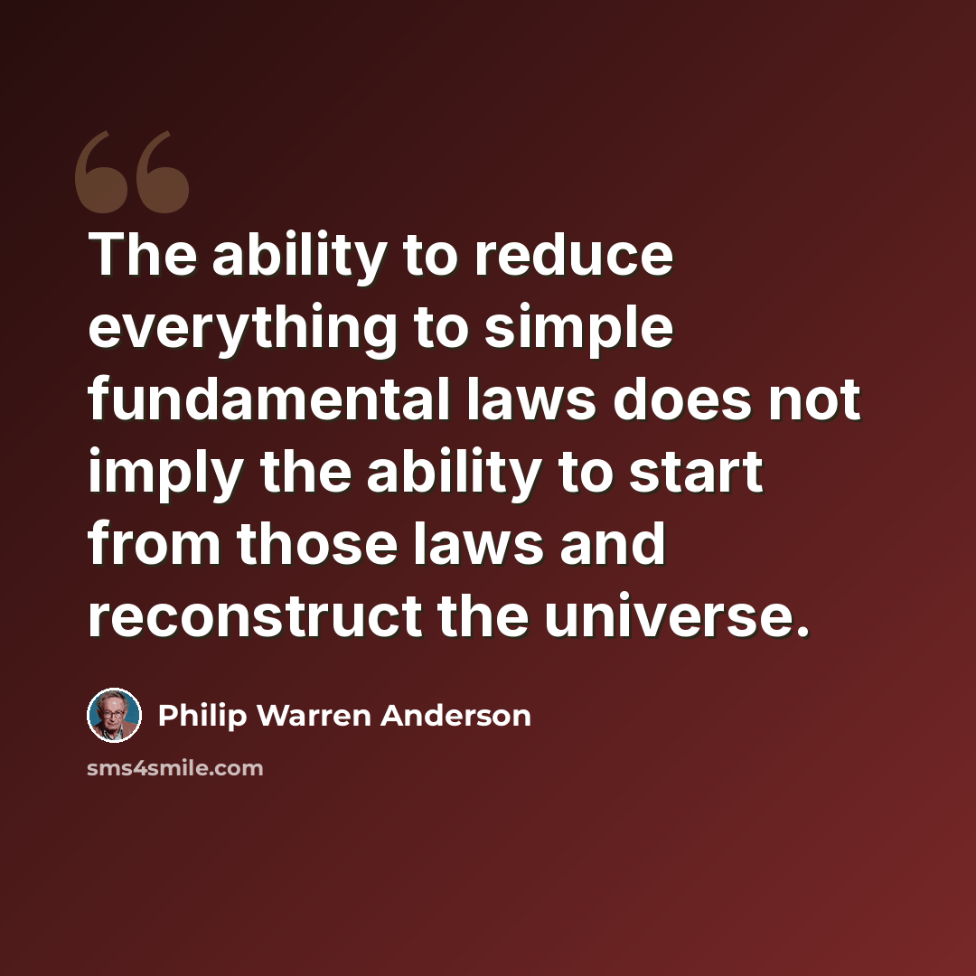 “The ability to reduce everything to simple fundamental laws does not imply the ability to start from those laws and reconstruct the universe.” quote by Philip Warren Anderson