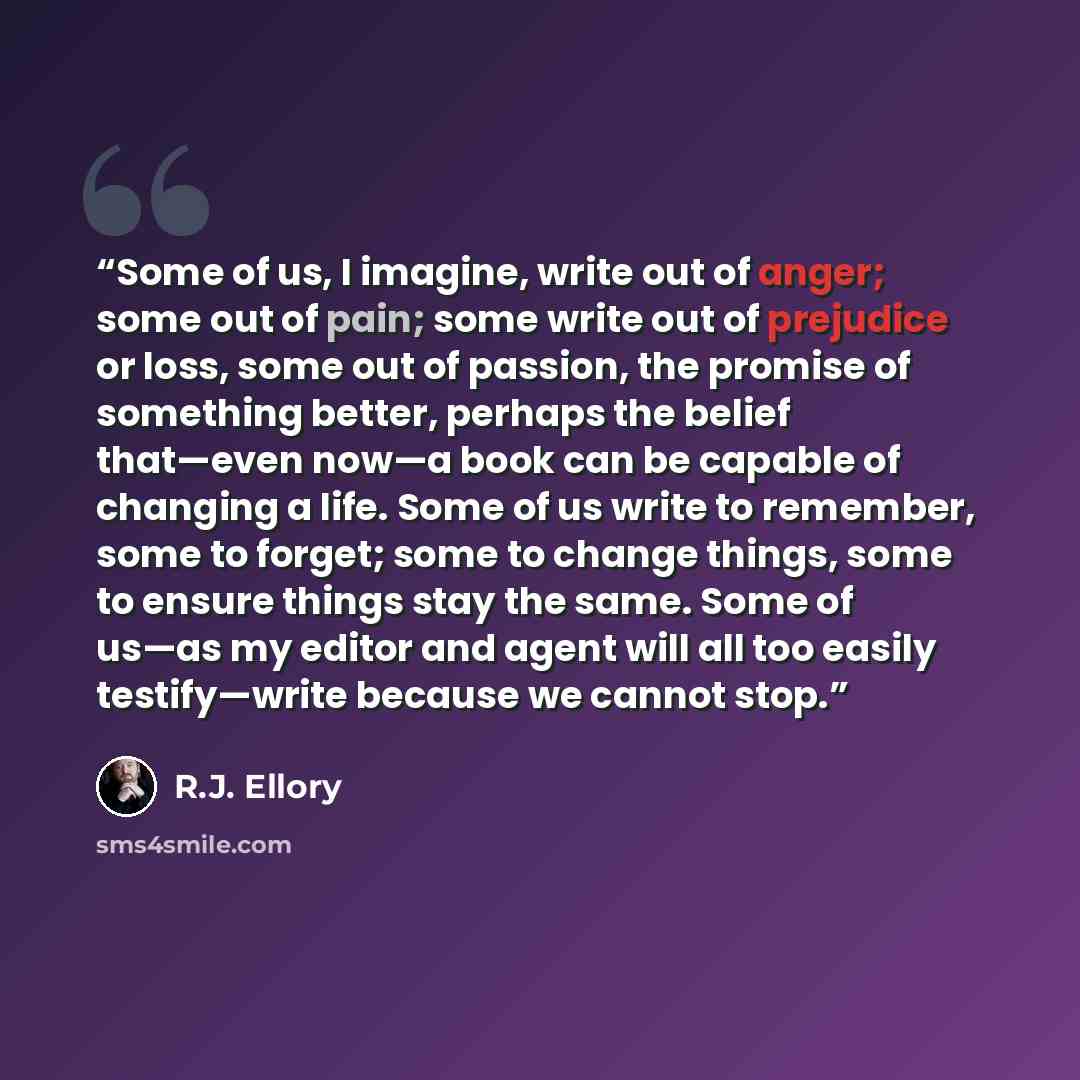 “Some of us, I imagine, write out of anger; some out of pain; some write out of prejudice or loss, some out of passion, the promise of something better, perhaps the belief that—even now—a book can be capable of changing a life. Some of us write to remember, some to forget; some to change things…” quote by R.J. Ellory