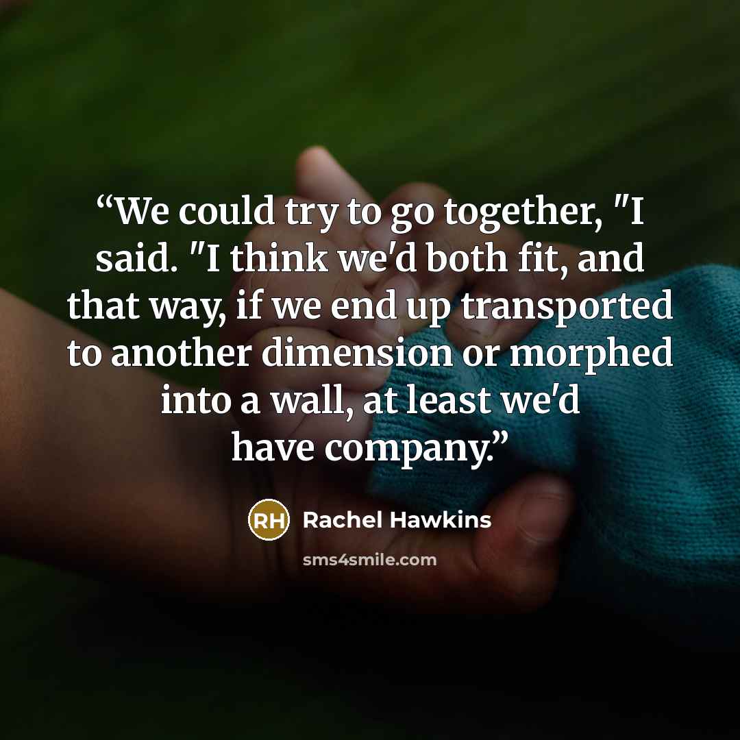 “We could try to go together, "I said. "I think we'd both fit, and that way, if we end up transported to another dimension or morphed into a wall, at least we'd have company.” quote by Rachel Hawkins