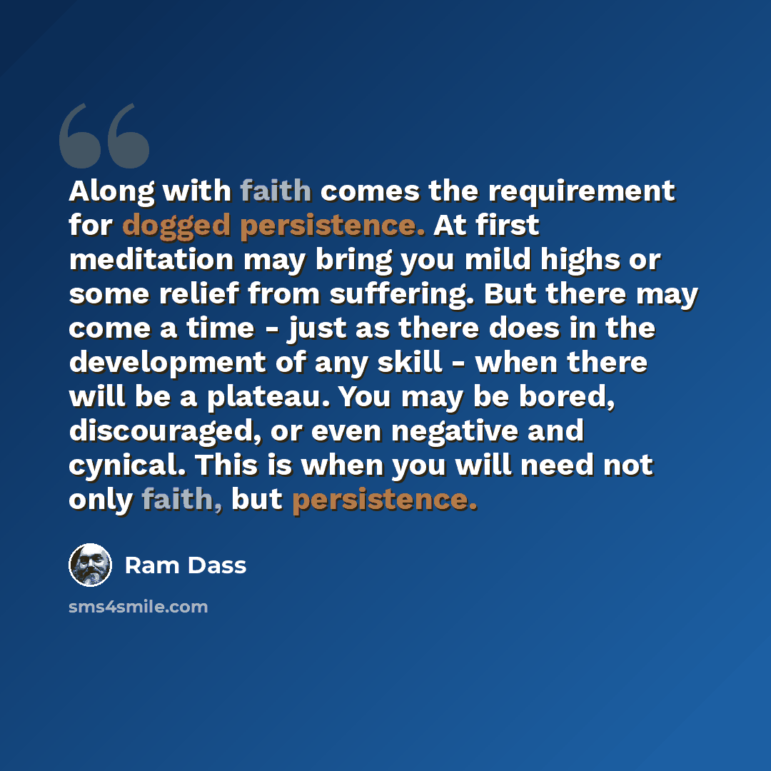 “Along with faith comes the requirement for dogged persistence. At first meditation may bring you mild highs or some relief from suffering. But there may come a time - just as there does in the development of any skill - when there will be a plateau. You may be bored, discouraged, or even negative…” quote by Ram Dass