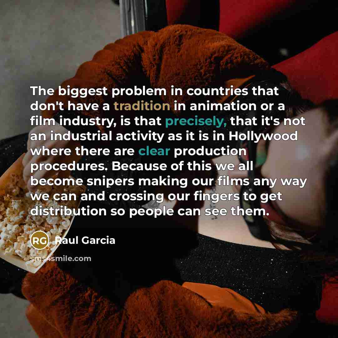 “The biggest problem in countries that don't have a tradition in animation or a film industry, is that precisely, that it's not an industrial activity as it is in Hollywood where there are clear production procedures. Because of this we all become snipers making our films any way we can and…” quote by Raul Garcia