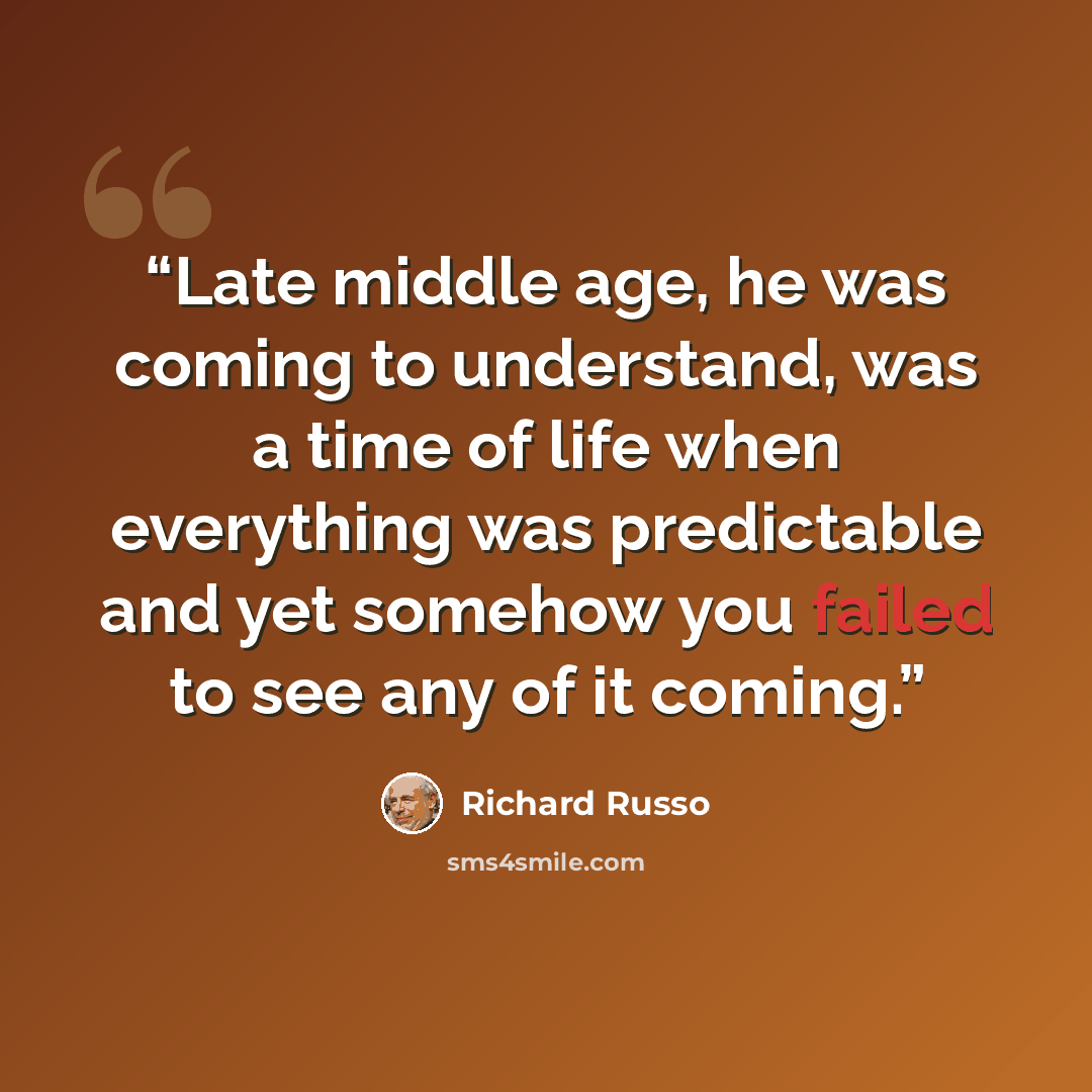 “Late middle age, he was coming to understand, was a time of life when everything was predictable and yet somehow you failed to see any of it coming.” quote by Richard Russo